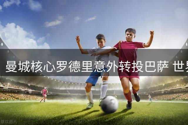 曼城核心罗德里意外转投巴萨 世界杯最佳球员引爆西甲转会市场